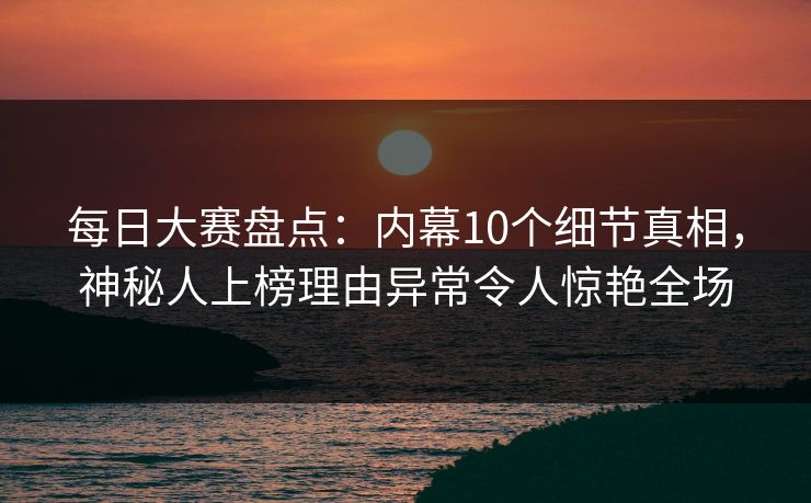 每日大赛盘点：内幕10个细节真相，神秘人上榜理由异常令人惊艳全场