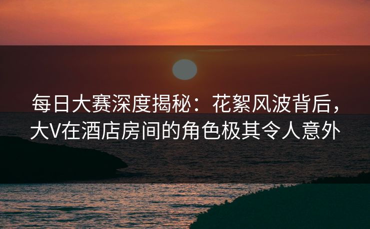 每日大赛深度揭秘：花絮风波背后，大V在酒店房间的角色极其令人意外