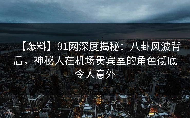 【爆料】91网深度揭秘：八卦风波背后，神秘人在机场贵宾室的角色彻底令人意外