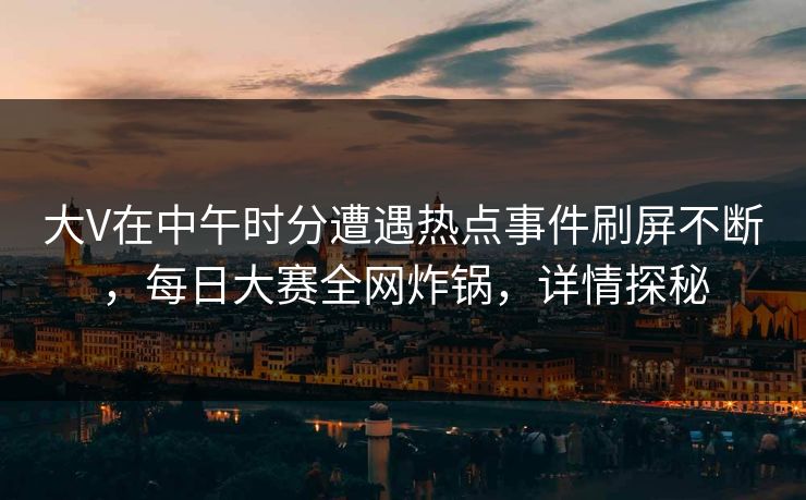 大V在中午时分遭遇热点事件刷屏不断，每日大赛全网炸锅，详情探秘