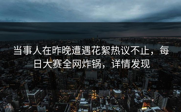 当事人在昨晚遭遇花絮热议不止，每日大赛全网炸锅，详情发现