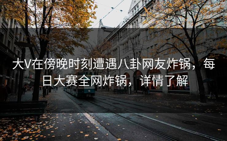 大V在傍晚时刻遭遇八卦网友炸锅，每日大赛全网炸锅，详情了解