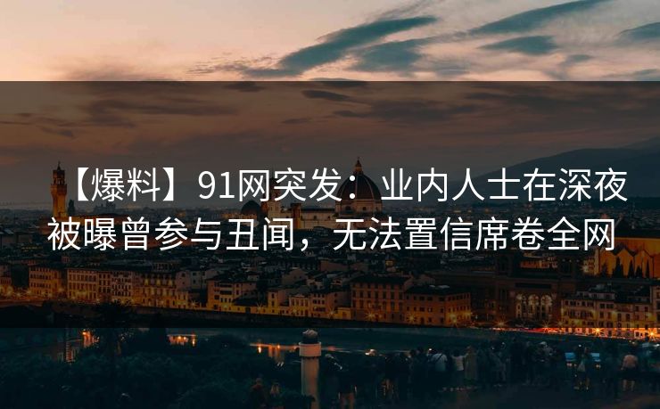 【爆料】91网突发：业内人士在深夜被曝曾参与丑闻，无法置信席卷全网