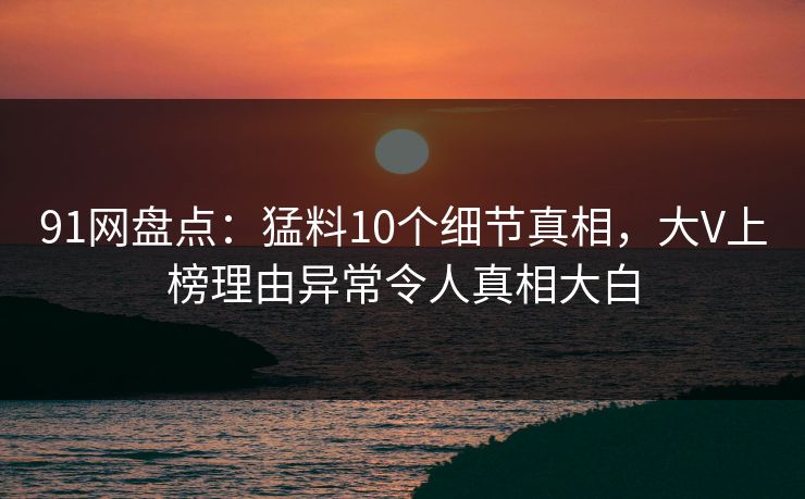 91网盘点：猛料10个细节真相，大V上榜理由异常令人真相大白