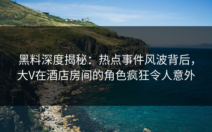 黑料深度揭秘：热点事件风波背后，大V在酒店房间的角色疯狂令人意外
