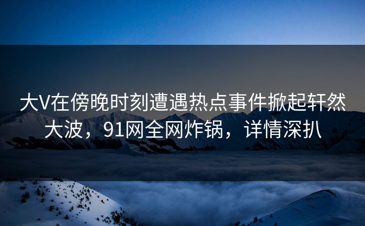 大V在傍晚时刻遭遇热点事件掀起轩然大波，91网全网炸锅，详情深扒