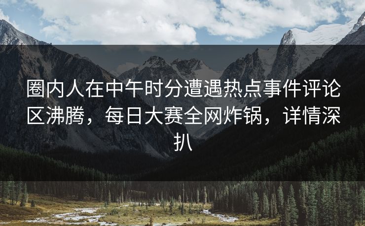 圈内人在中午时分遭遇热点事件评论区沸腾，每日大赛全网炸锅，详情深扒