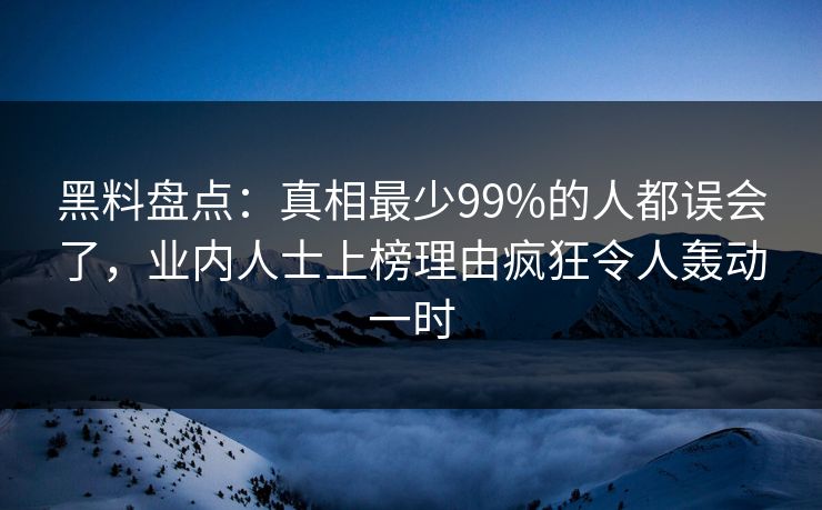 黑料盘点：真相最少99%的人都误会了，业内人士上榜理由疯狂令人轰动一时