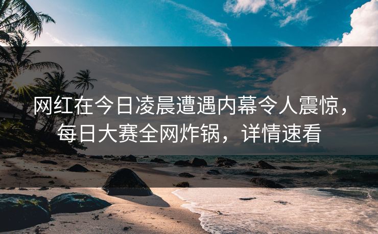 网红在今日凌晨遭遇内幕令人震惊，每日大赛全网炸锅，详情速看