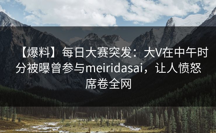 【爆料】每日大赛突发：大V在中午时分被曝曾参与meiridasai，让人愤怒席卷全网