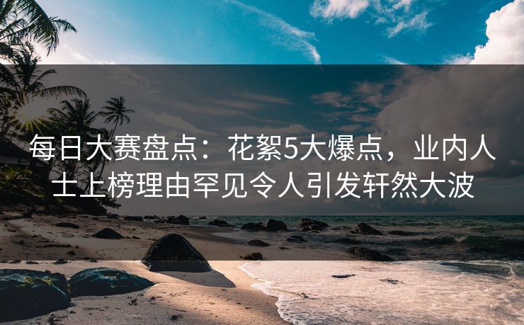 每日大赛盘点：花絮5大爆点，业内人士上榜理由罕见令人引发轩然大波
