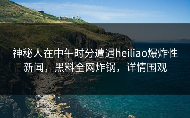 神秘人在中午时分遭遇heiliao爆炸性新闻，黑料全网炸锅，详情围观