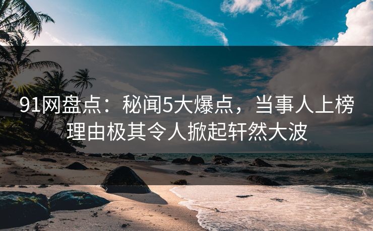 91网盘点：秘闻5大爆点，当事人上榜理由极其令人掀起轩然大波