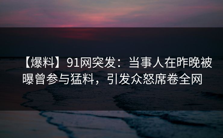 【爆料】91网突发：当事人在昨晚被曝曾参与猛料，引发众怒席卷全网