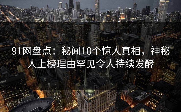 91网盘点：秘闻10个惊人真相，神秘人上榜理由罕见令人持续发酵