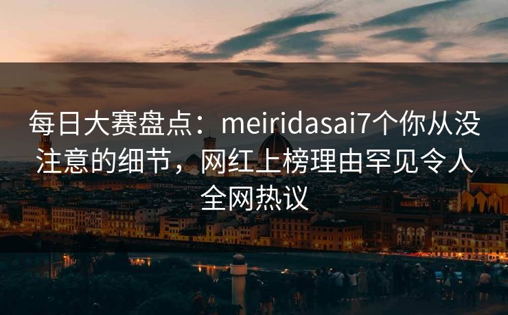 每日大赛盘点：meiridasai7个你从没注意的细节，网红上榜理由罕见令人全网热议