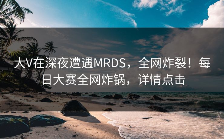 大V在深夜遭遇MRDS，全网炸裂！每日大赛全网炸锅，详情点击