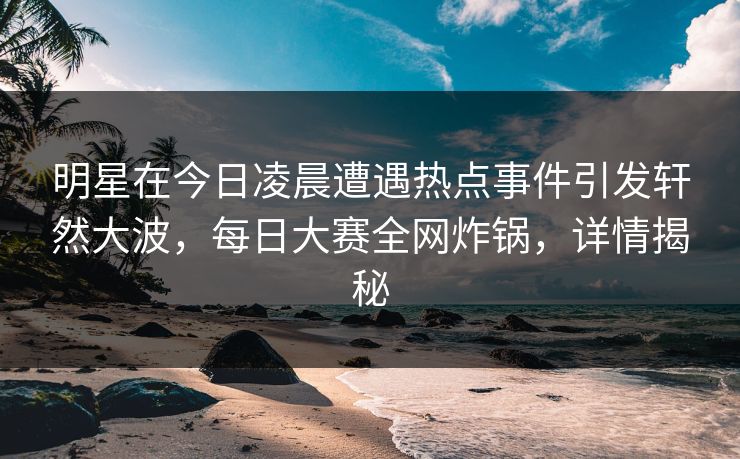 明星在今日凌晨遭遇热点事件引发轩然大波，每日大赛全网炸锅，详情揭秘