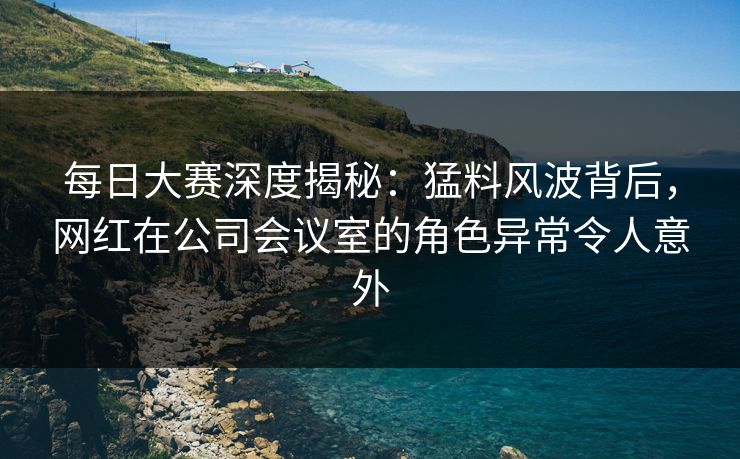 每日大赛深度揭秘：猛料风波背后，网红在公司会议室的角色异常令人意外