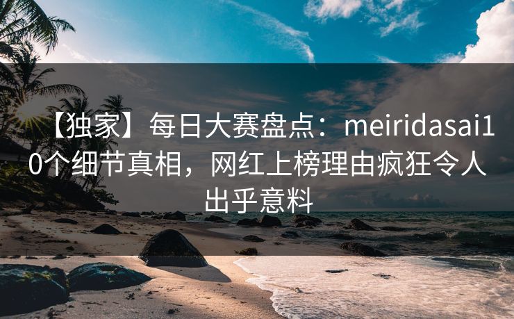 【独家】每日大赛盘点：meiridasai10个细节真相，网红上榜理由疯狂令人出乎意料