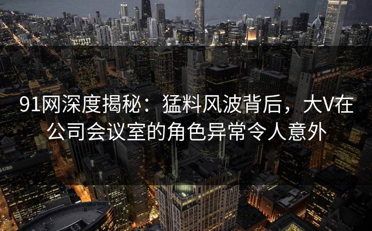 91网深度揭秘：猛料风波背后，大V在公司会议室的角色异常令人意外