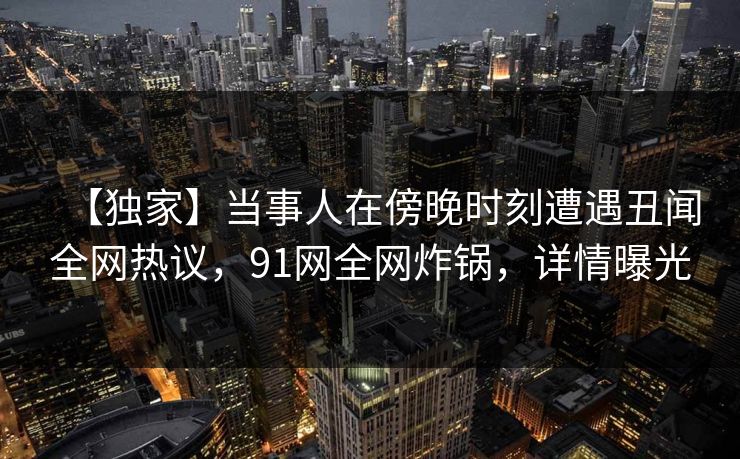 【独家】当事人在傍晚时刻遭遇丑闻全网热议，91网全网炸锅，详情曝光