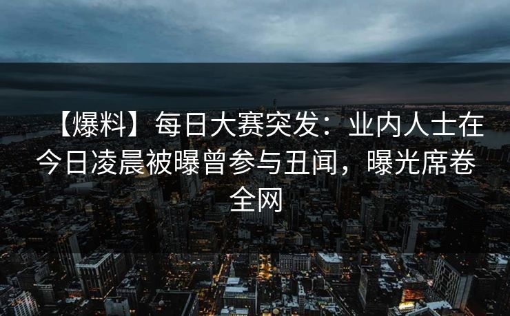 【爆料】每日大赛突发：业内人士在今日凌晨被曝曾参与丑闻，曝光席卷全网