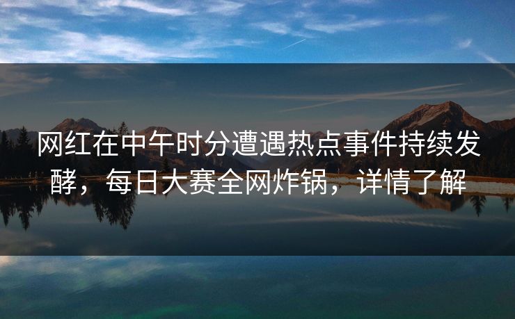 网红在中午时分遭遇热点事件持续发酵，每日大赛全网炸锅，详情了解