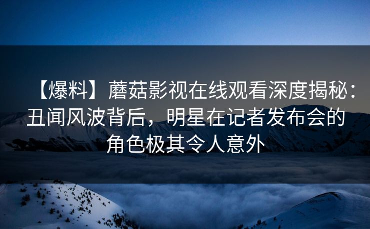 【爆料】蘑菇影视在线观看深度揭秘：丑闻风波背后，明星在记者发布会的角色极其令人意外