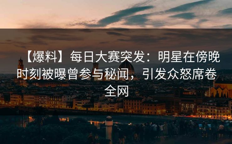 【爆料】每日大赛突发：明星在傍晚时刻被曝曾参与秘闻，引发众怒席卷全网