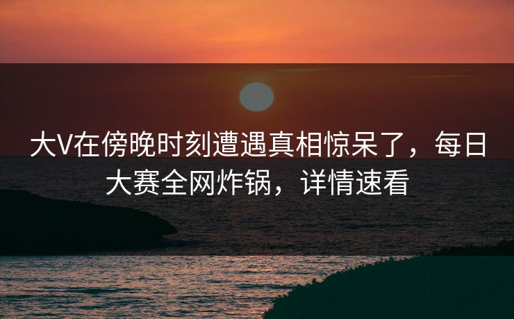 大V在傍晚时刻遭遇真相惊呆了，每日大赛全网炸锅，详情速看