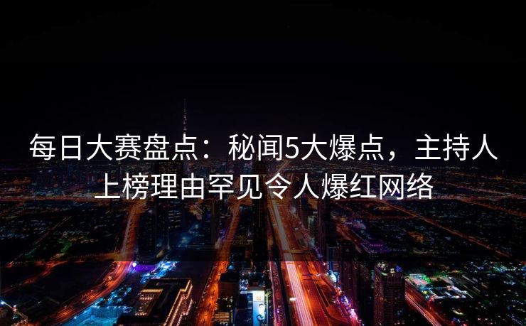 每日大赛盘点：秘闻5大爆点，主持人上榜理由罕见令人爆红网络