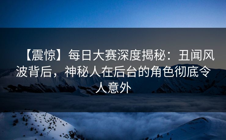 【震惊】每日大赛深度揭秘：丑闻风波背后，神秘人在后台的角色彻底令人意外