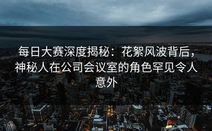 每日大赛深度揭秘：花絮风波背后，神秘人在公司会议室的角色罕见令人意外