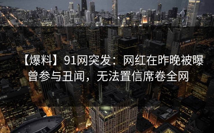 【爆料】91网突发：网红在昨晚被曝曾参与丑闻，无法置信席卷全网