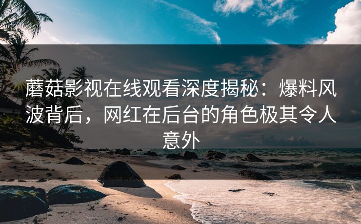 蘑菇影视在线观看深度揭秘：爆料风波背后，网红在后台的角色极其令人意外