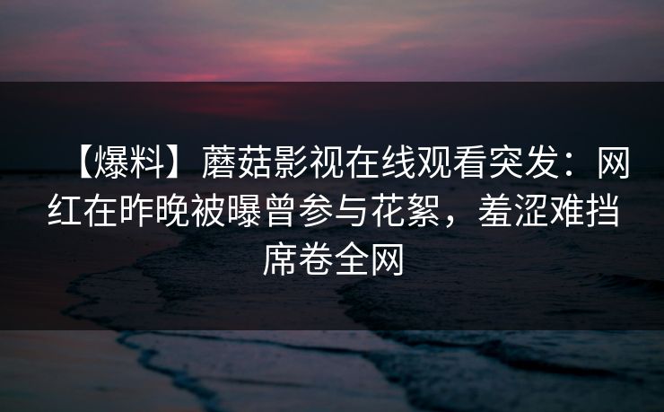 【爆料】蘑菇影视在线观看突发:网红在昨晚被曝曾参与花絮,羞涩难挡席卷全网 【爆料】蘑菇影视在线观看突发:网红在昨晚被曝曾参与花絮,羞涩难挡席卷全网