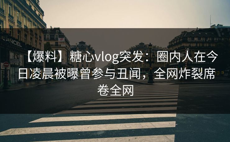 【爆料】糖心vlog突发：圈内人在今日凌晨被曝曾参与丑闻，全网炸裂席卷全网
