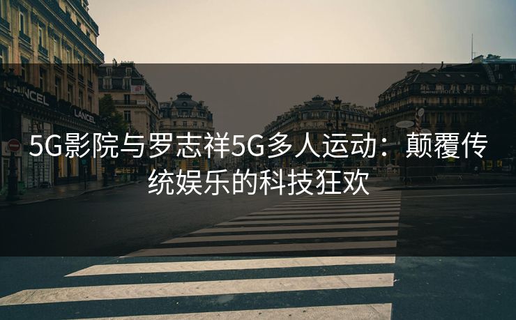 5G影院与罗志祥5G多人运动:颠覆传统娱乐的科技狂欢 5G影院与罗志祥5G多人运动:颠覆传统娱乐的科技狂欢