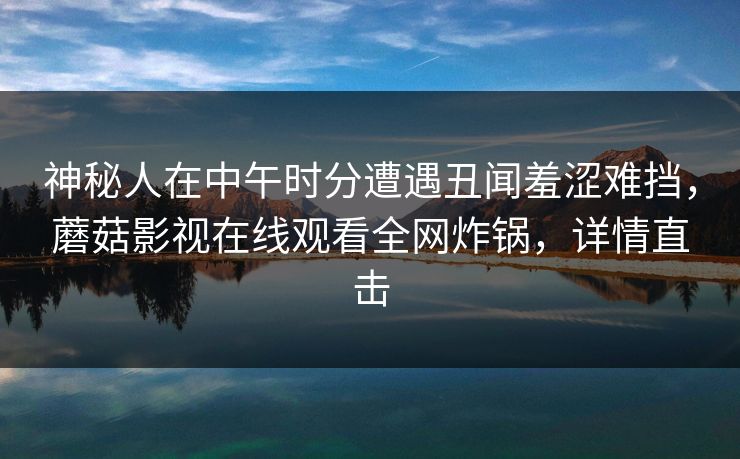 神秘人在中午时分遭遇丑闻羞涩难挡,蘑菇影视在线观看全网炸锅,详情直击 神秘人在中午时分遭遇丑闻羞涩难挡,蘑菇影视在线观看全网炸锅,详情直击