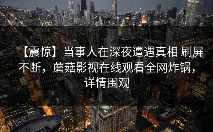 【震惊】当事人在深夜遭遇真相 刷屏不断,蘑菇影视在线观看全网炸锅,详情围观 【震惊】当事人在深夜遭遇真相 刷屏不断,蘑菇影视在线观看全网炸锅,详情围观