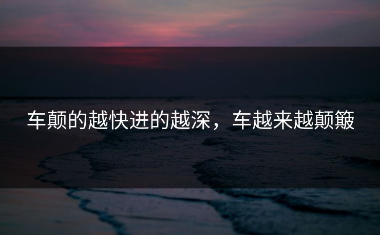 车颠的越快进的越深,车越来越颠簸 车颠的越快进的越深,车越来越颠簸