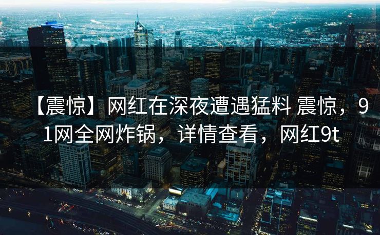 【震惊】网红在深夜遭遇猛料 震惊,91网全网炸锅,详情查看,网红9t 【震惊】网红在深夜遭遇猛料 震惊,91网全网炸锅,详情查看,网红9t