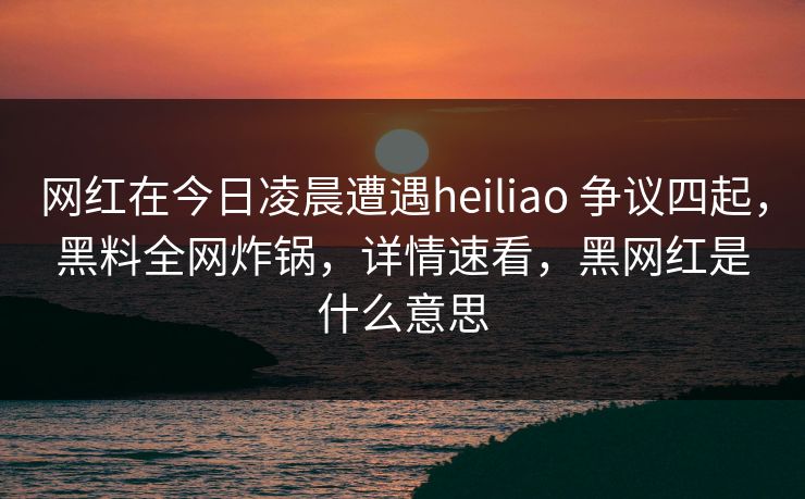 网红在今日凌晨遭遇heiliao 争议四起,黑料全网炸锅,详情速看,黑网红是什么意思 网红在今日凌晨遭遇heiliao 争议四起,黑料全网炸锅,详情速看,黑网红是什么意思