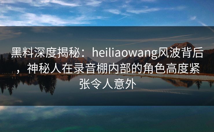 黑料深度揭秘：heiliaowang风波背后，神秘人在录音棚内部的角色高度紧张令人意外
