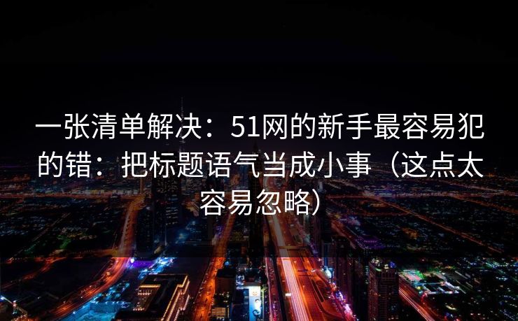 一张清单解决:51网的新手最容易犯的错:把标题语气当成小事(这点太容易忽略) 一张清单解决:51网的新手最容易犯的错:把标题语气当成小事(这点太容易忽略)