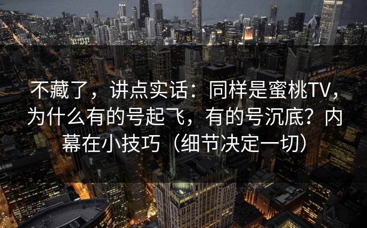 不藏了，讲点实话：同样是蜜桃TV，为什么有的号起飞，有的号沉底？内幕在小技巧（细节决定一切）