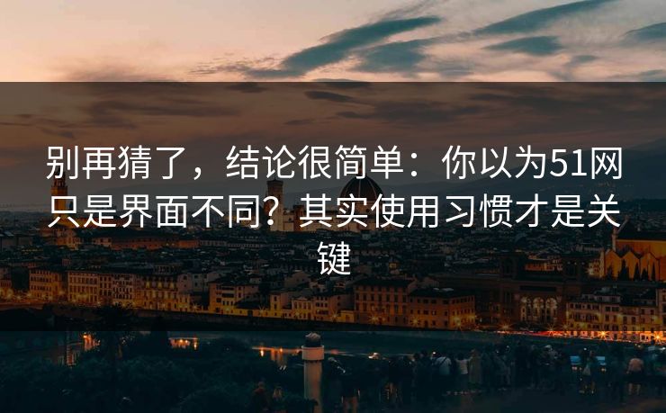 别再猜了，结论很简单：你以为51网只是界面不同？其实使用习惯才是关键