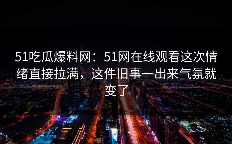51吃瓜爆料网:51网在线观看这次情绪直接拉满,这件旧事一出来气氛就变了 51吃瓜爆料网:51网在线观看这次情绪直接拉满,这件旧事一出来气氛就变了