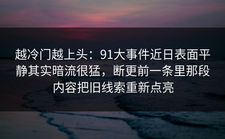 越冷门越上头：91大事件近日表面平静其实暗流很猛，断更前一条里那段内容把旧线索重新点亮